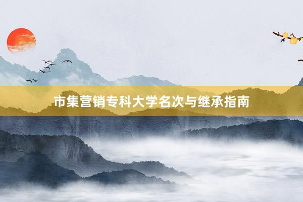 市集营销专科大学名次与继承指南